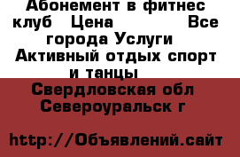 Абонемент в фитнес клуб › Цена ­ 23 000 - Все города Услуги » Активный отдых,спорт и танцы   . Свердловская обл.,Североуральск г.